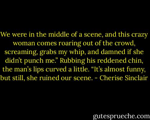 We were in the middle of a scene, and this crazy woman comes roaring out of the crowd, screaming, grabs my whip, and damned if she didn’t punch me.” Rubbing his reddened chin, the man’s lips curved a little. “It’s almost funny, but still, she ruined our scene. - Cherise Sinclair