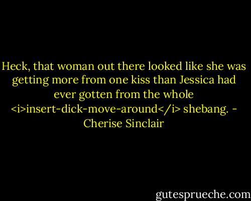 Heck, that woman out there looked like she was getting more from one kiss than Jessica had ever gotten from the whole <i>insert-dick-move-around</i> shebang. - Cherise Sinclair
