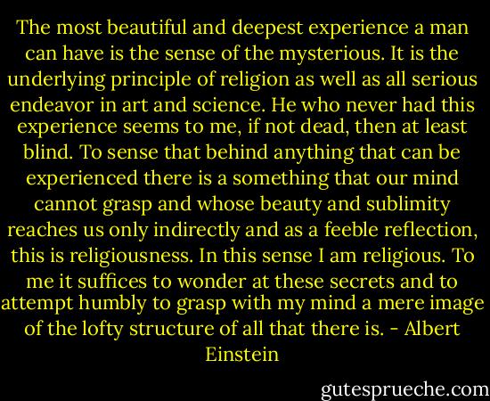 The most beautiful and deepest experience a man can have is the sense of the mysterious. It is the underlying principle of religion as well as all serious endeavor in art and science. He who never had this experience seems to me, if not dead, then at least blind. To sense that behind anything that can be experienced there is a something that our mind cannot grasp and whose beauty and sublimity reaches us only indirectly and as a feeble reflection, this is religiousness.<br />In this sense I am religious. To me it suffices to wonder at these secrets and to attempt humbly to grasp with my mind a mere image of the lofty structure of all that there is. - Albert Einstein