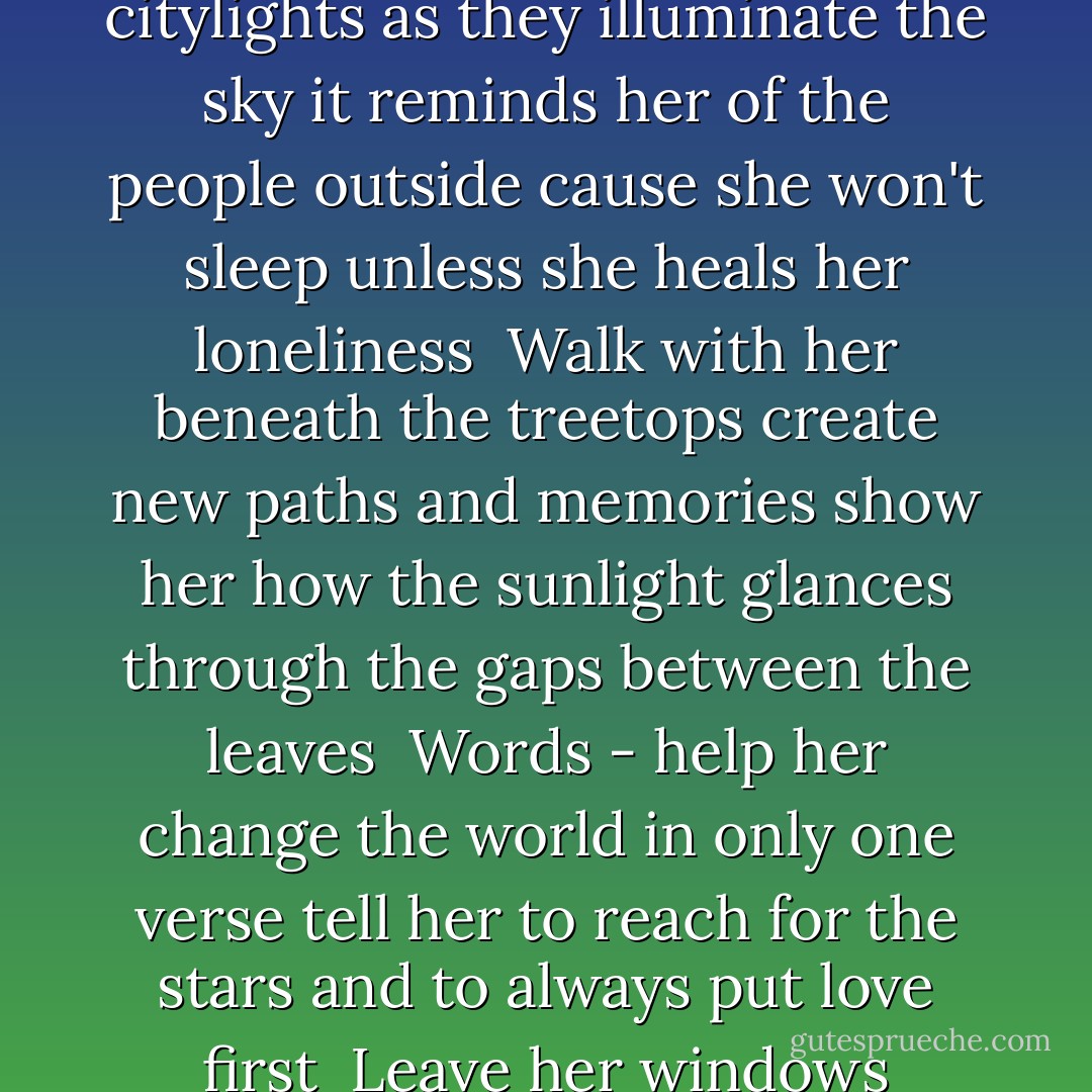 Words - take her with you<br />let her rest in your rhymes<br />Words - take her away<br />somewhere beyond time<br /><br />Words - ease her breathing<br />lay her softly on the floor<br />there - let her linger<br />and listen like ever before<br /><br />Leave her windows uncovered at night<br />and fill her room with the citylights<br />as they illuminate the sky<br />it reminds her of the people outside<br />cause she won't sleep unless she heals her loneliness<br /><br />Walk with her beneath the treetops<br />create new paths and memories<br />show her how the sunlight<br />glances through the gaps between the leaves<br /><br />Words - help her change the world<br />in only one verse<br />tell her to reach for the stars<br />and to always put love first<br /><br />Leave her windows uncovered at night<br />and fill her rooms with the citylights<br />as they illuminate the sky<br />it reminds her of the people outside<br />it reminds her of the people<br />it reminds her of the people<br />it reminds her of the people outside. - Ane Brun