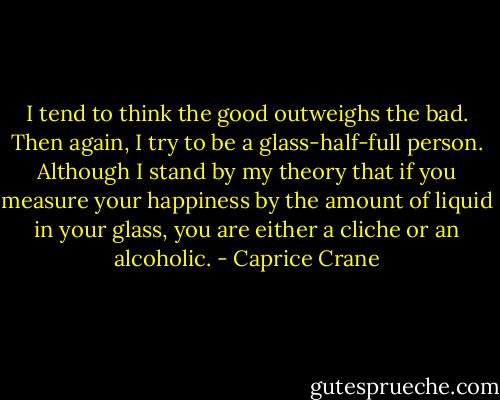 I tend to think the good outweighs the bad. Then again, I try to be a glass-half-full person. Although I stand by my theory that if you measure your happiness by the amount of liquid in your glass, you are either a cliche or an alcoholic. - Caprice Crane