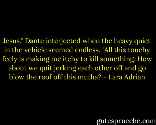 Jesus," Dante interjected when the heavy quiet in the vehicle seemed endless. "All this touchy feely is making me itchy to kill something. How about we quit jerking each other off and go blow the roof off this mutha? - Lara Adrian