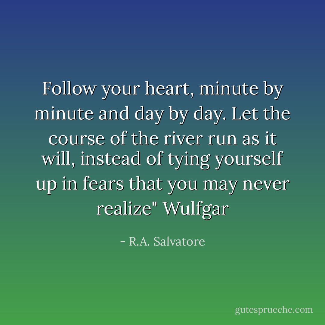 Follow your heart, minute by minute and day by day. Let the course of the river run as it will, instead of tying yourself up in fears that you may never realize"<br />Wulfgar - R.A. Salvatore