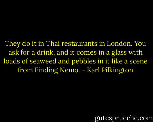 They do it in Thai restaurants in London. You ask for a drink, and it comes in a glass with loads of seaweed and pebbles in it like a scene from Finding Nemo. - Karl Pilkington