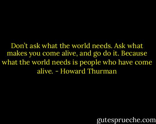 Don’t ask what the world needs. Ask what makes you come alive, and go do it. Because what the world needs is people who have come alive. - Howard Thurman
