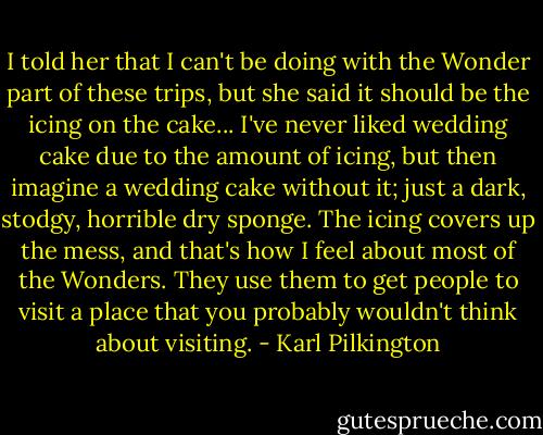 I told her that I can't be doing with the Wonder part of these trips, but she said it should be the icing on the cake... I've never liked wedding cake due to the amount of icing, but then imagine a wedding cake without it; just a dark, stodgy, horrible dry sponge. The icing covers up the mess, and that's how I feel about most of the Wonders. They use them to get people to visit a place that you probably wouldn't think about visiting. - Karl Pilkington