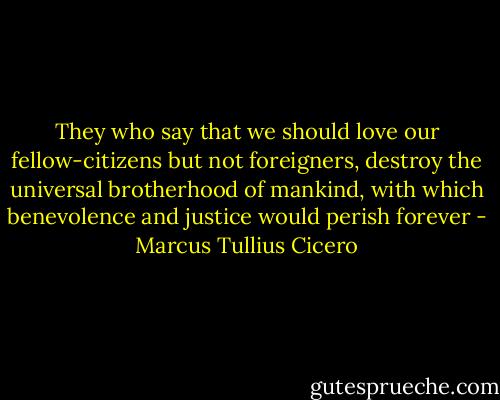 They who say that we should love our fellow-citizens but not foreigners, destroy the universal brotherhood of mankind, with which benevolence and justice would perish forever - Marcus Tullius Cicero