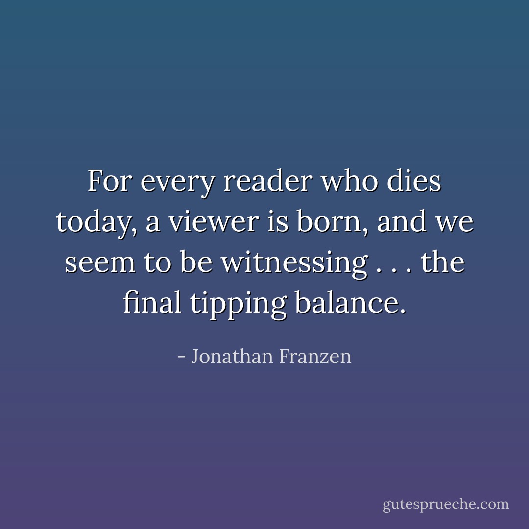 For every reader who dies today, a viewer is born, and we seem to be witnessing . . . the final tipping balance. - Jonathan Franzen