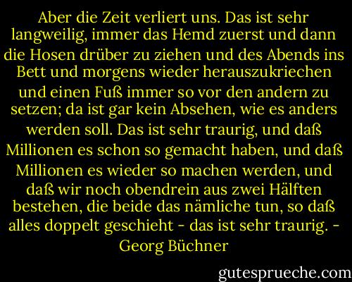 Aber die Zeit verliert uns. Das ist sehr langweilig, immer das Hemd<br />zuerst und dann die Hosen drüber zu ziehen und des Abends ins Bett und<br />morgens wieder herauszukriechen und einen Fuß immer so vor den andern<br />zu setzen; da ist gar kein Absehen, wie es anders werden soll. Das ist<br />sehr traurig, und daß Millionen es schon so gemacht haben, und daß<br />Millionen es wieder so machen werden, und daß wir noch obendrein aus<br />zwei Hälften bestehen, die beide das nämliche tun, so daß alles<br />doppelt geschieht - das ist sehr traurig. - Georg Büchner