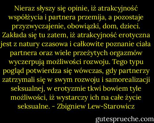 Nieraz słyszy się opinie, iż atrakcyjność współżycia i partnera przemija, a pozostaje przyzwyczajenie, obowiązki, dom, dzieci. Zakłada się tu zatem, iż atrakcyjność erotyczna jest z natury czasowa i całkowite poznanie ciała partnera oraz wiele przeżytych orgazmów wyczerpują możliwości rozwoju. Tego typu pogląd potwierdza się wówczas, gdy partnerzy zatrzymali się w swym rozwoju i samorealizacji seksualnej, w erotyzmie tkwi bowiem tyle możliwości, iż wystarczy ich na całe życie seksualne. - Zbigniew Lew-Starowicz