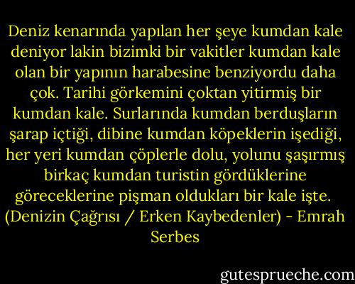 Deniz kenarında yapılan her şeye kumdan kale deniyor lakin bizimki bir vakitler kumdan kale olan bir yapının harabesine benziyordu daha çok. Tarihi görkemini çoktan yitirmiş bir kumdan kale. Surlarında kumdan berduşların şarap içtiği, dibine kumdan köpeklerin işediği, her yeri kumdan çöplerle dolu, yolunu şaşırmış birkaç kumdan turistin gördüklerine göreceklerine pişman oldukları bir kale işte. <br />(Denizin Çağrısı / Erken Kaybedenler) - Emrah Serbes