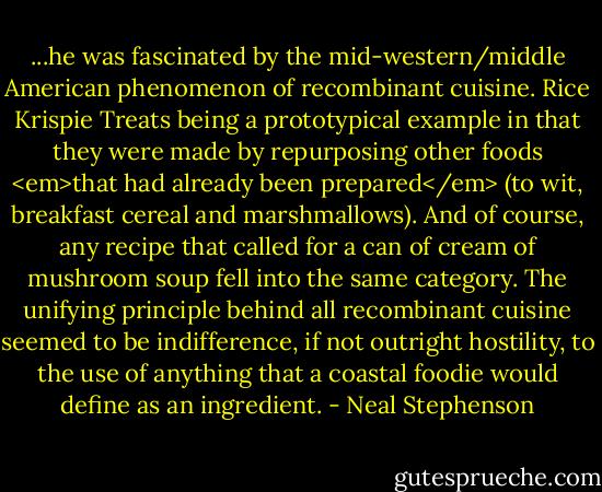 ...he was fascinated by the mid-western/middle American phenomenon of recombinant cuisine. Rice Krispie Treats being a prototypical example in that they were made by repurposing other foods <em>that had already been prepared</em> (to wit, breakfast cereal and marshmallows). And of course, any recipe that called for a can of cream of mushroom soup fell into the same category. The unifying principle behind all recombinant cuisine seemed to be indifference, if not outright hostility, to the use of anything that a coastal foodie would define as an ingredient. - Neal Stephenson