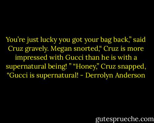 You’re just lucky you got your bag back,” said Cruz gravely.<br />Megan snorted,“ Cruz is more impressed with Gucci than he is with a supernatural being! ”<br />“Honey,” Cruz snapped, “Gucci is supernatural! - Derrolyn Anderson