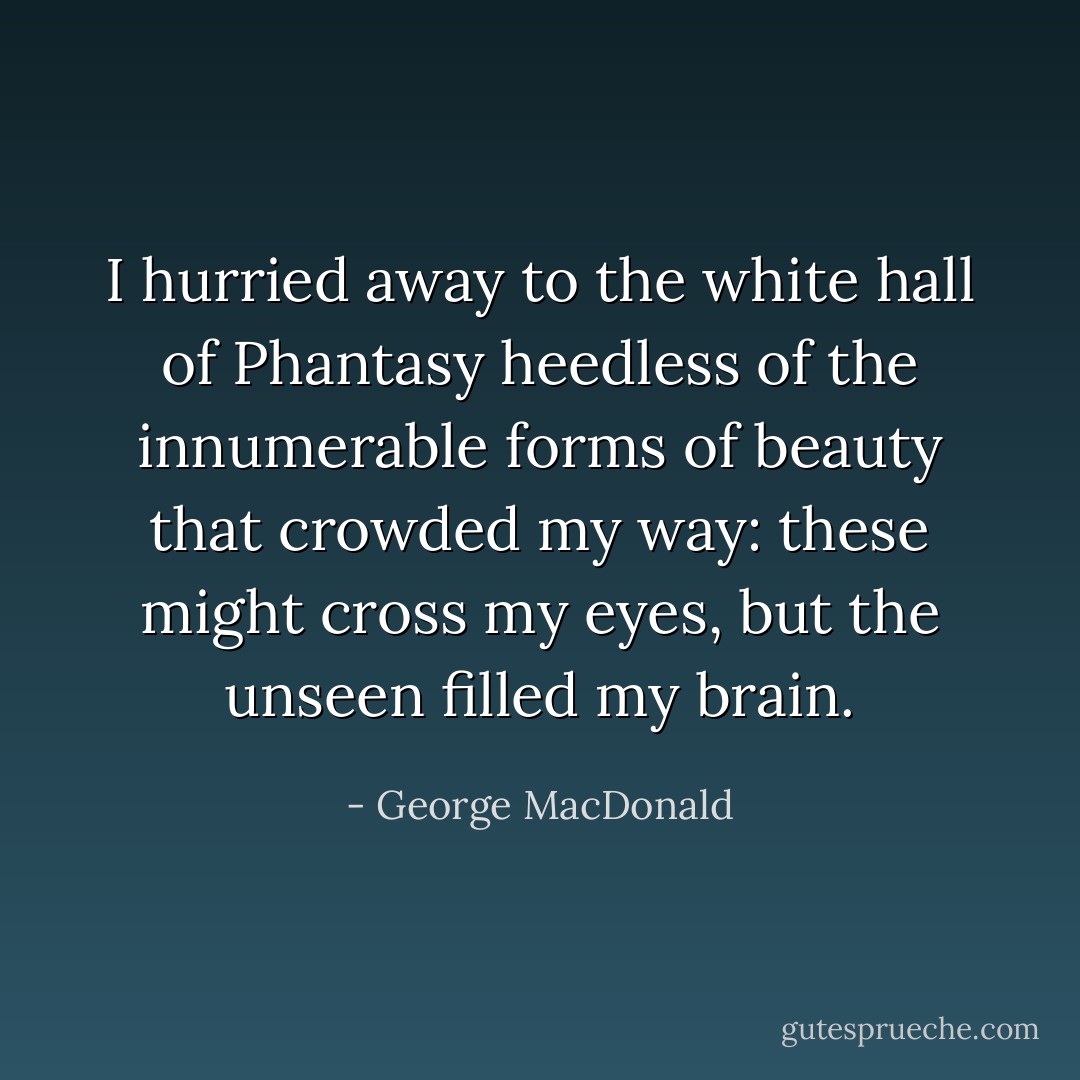 I hurried away to the white hall of Phantasy heedless of the innumerable forms of beauty that crowded my way: these might cross my eyes, but the unseen filled my brain. - George MacDonald