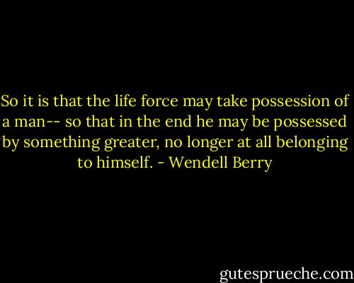 So it is that the life force may take possession of a man-- so that in the end he may be possessed by something greater, no longer at all belonging to himself. - Wendell Berry
