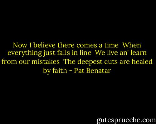 Now I believe there comes a time <br />When everything just falls in line <br />We live an' learn from our mistakes <br />The deepest cuts are healed by faith - Pat Benatar