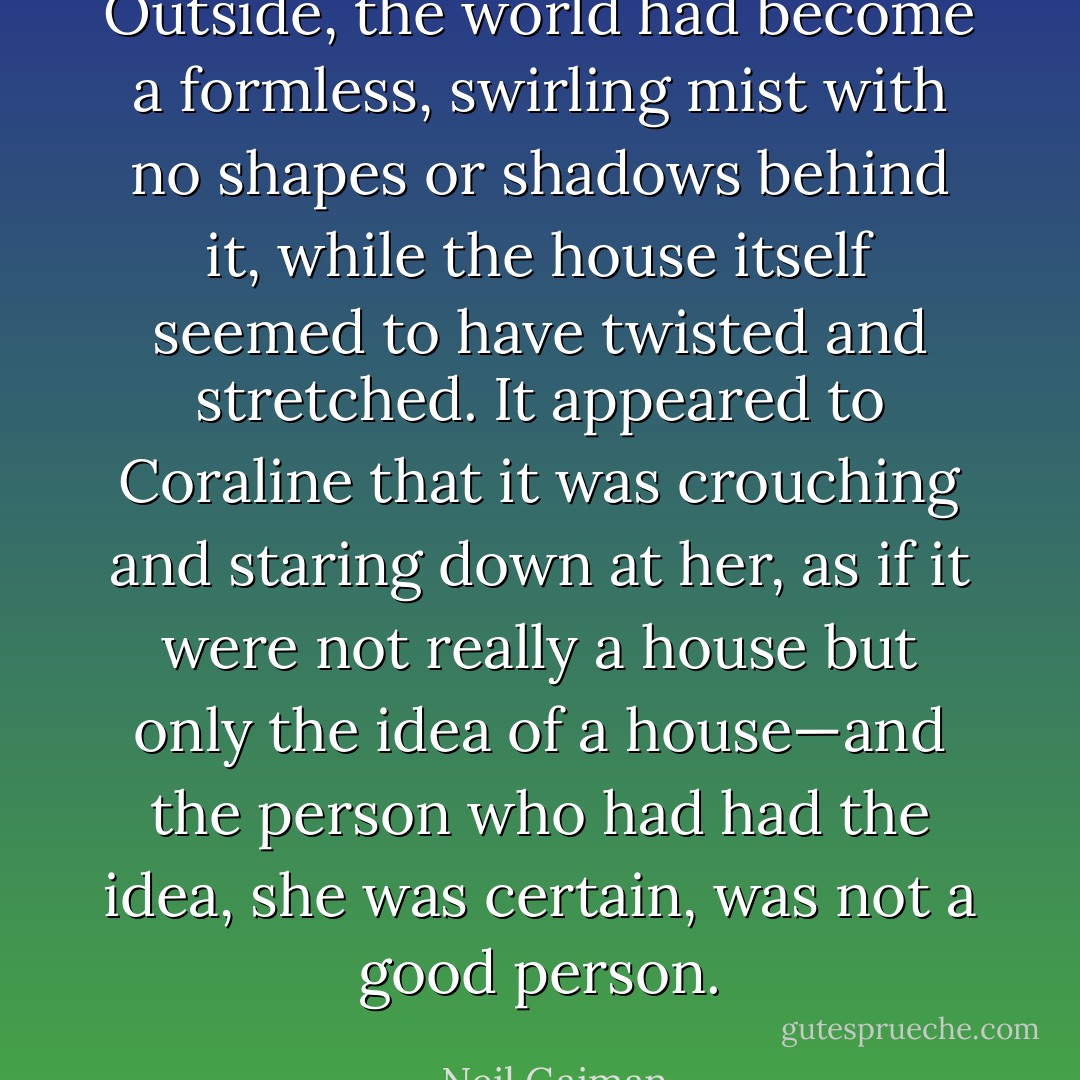 Outside, the world had become a formless, swirling mist with no<br />shapes or shadows behind it, while the house itself seemed to<br />have twisted and stretched. It appeared to Coraline that it was<br />crouching and staring down at her, as if it were not really a<br />house but only the idea of a house—and the person who had<br />had the idea, she was certain, was not a good person. - Neil Gaiman