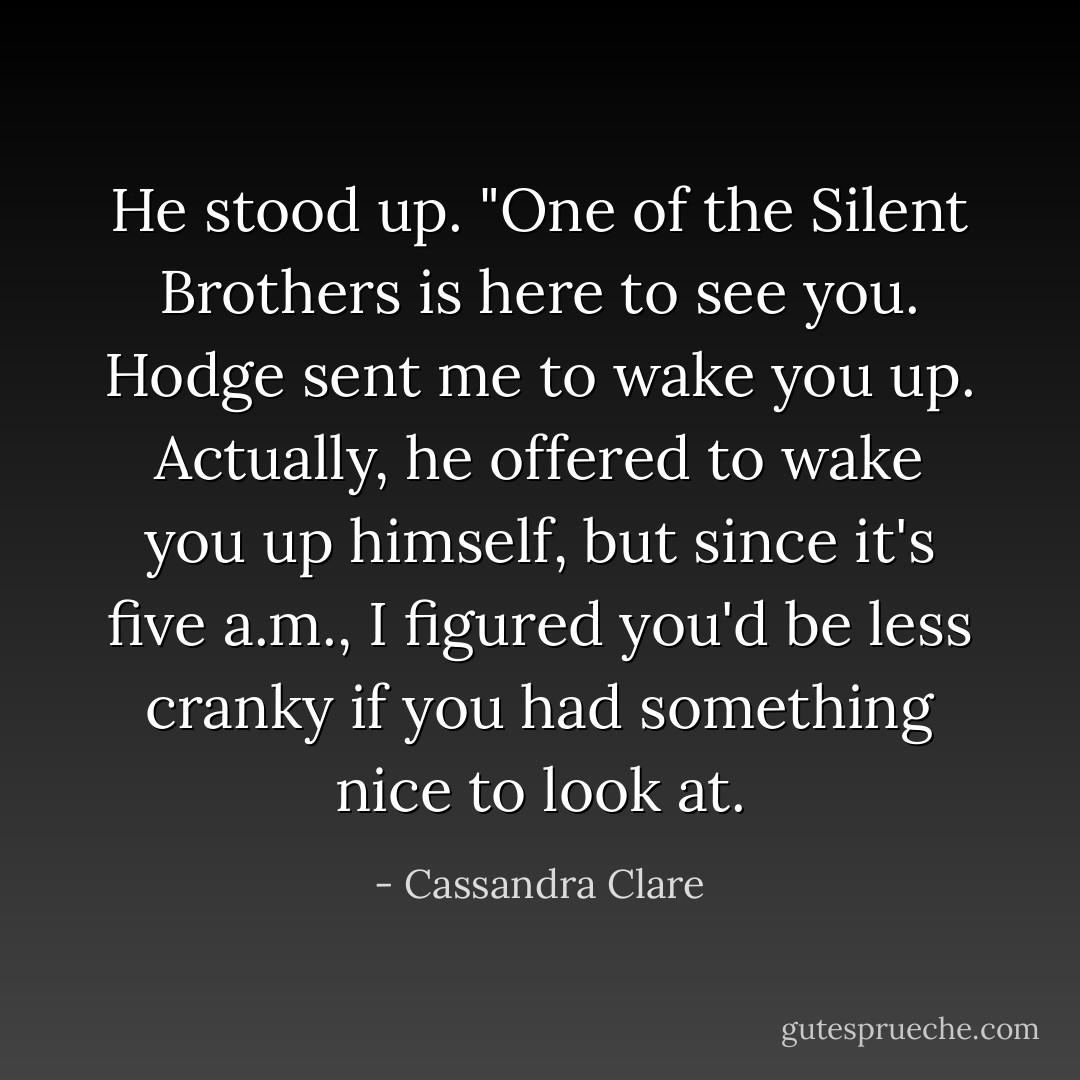 He stood up. "One of the Silent Brothers is here to see you. Hodge sent me to wake you up.<br />Actually, he offered to wake you up himself, but since it's five a.m., I figured you'd be less cranky if you had something nice to look at. - Cassandra Clare