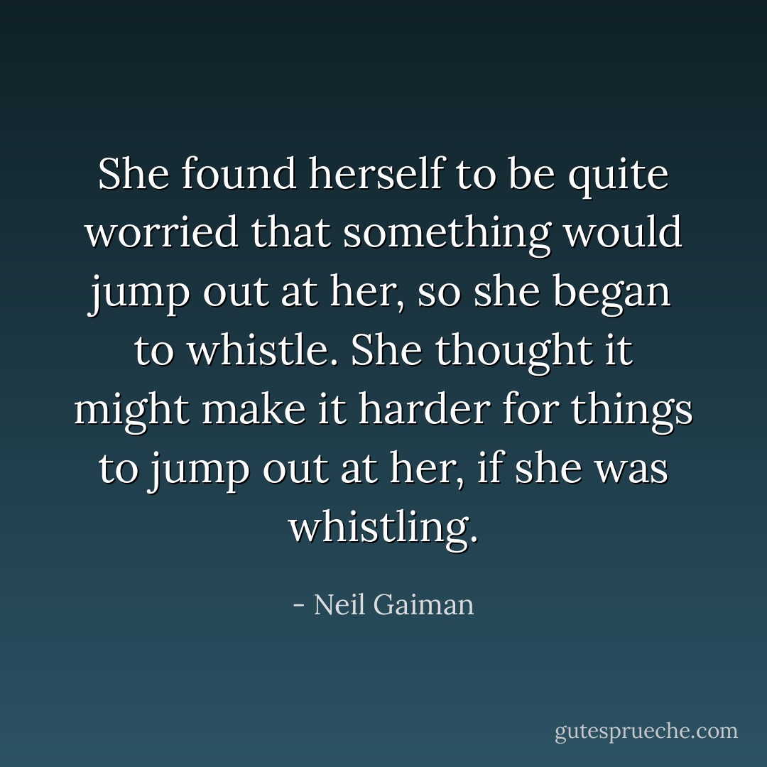She found herself to be quite worried that something would<br />jump out at her, so she began to whistle. She thought it might<br />make it harder for things to jump out at her, if she was whistling. - Neil Gaiman