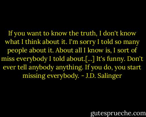 If you want to know the truth, I don't know what I think about it. I'm sorry I told so many people about it. About all I know is, I sort of miss everybody I told about.[...] It's funny. Don't ever tell anybody anything. If you do, you start missing everybody. - J.D. Salinger