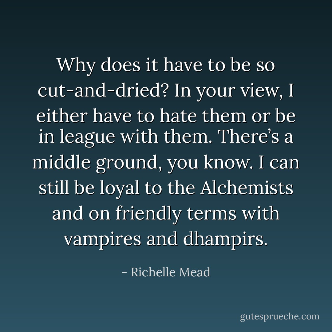 Why does it have to be so cut-and-dried? In your view, I either have to hate them or be in league with them. There’s a middle ground, you know. I can still be loyal to the Alchemists and on friendly terms with vampires and dhampirs. - Richelle Mead