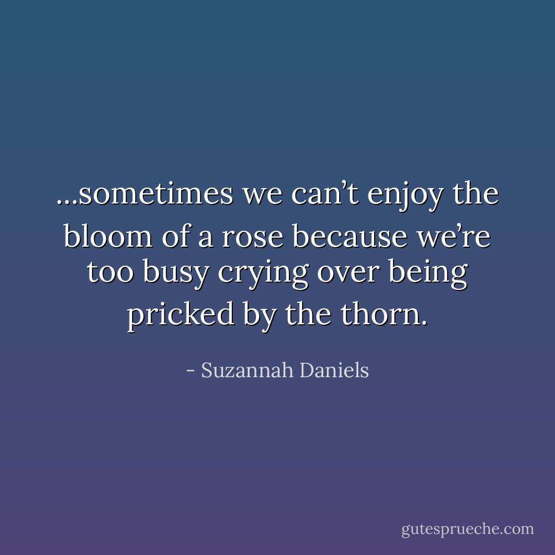 ...sometimes we can’t enjoy the bloom of a rose because we’re too busy crying over being pricked by the thorn. - Suzannah Daniels