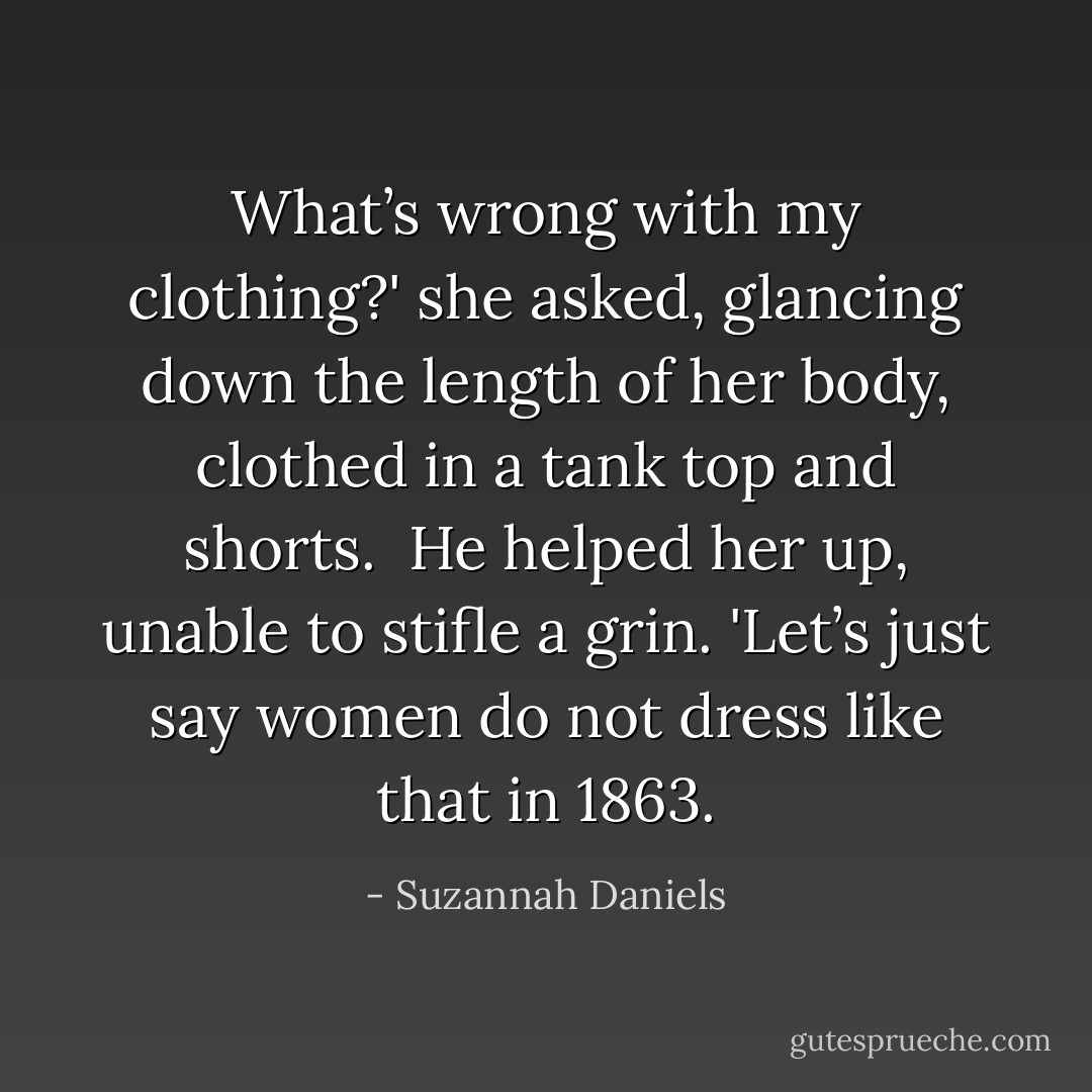 What’s wrong with my clothing?' she asked, glancing down the length of her body, clothed in a tank top and shorts.<br /><br />He helped her up, unable to stifle a grin. 'Let’s just say women do not dress like that in 1863. - Suzannah Daniels