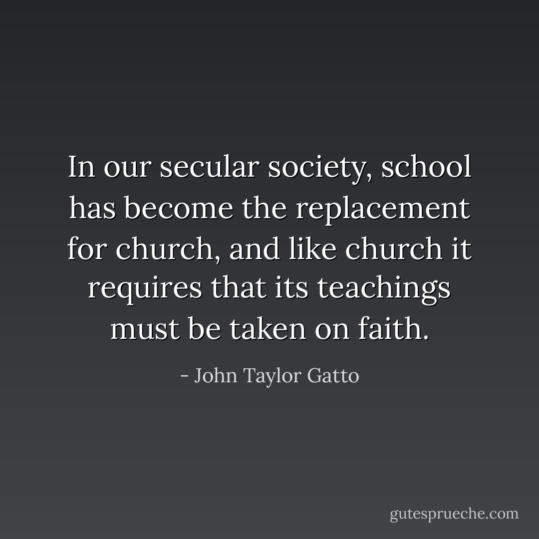 In our secular society, school has become the replacement for church, and like church it requires that its teachings must be taken on faith. - John Taylor Gatto