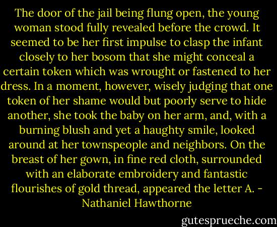 The door of the jail being flung open, the young woman stood fully revealed before the crowd. It seemed to be her first impulse to clasp the infant closely to her bosom that she might conceal a certain token which was wrought or fastened to her dress. In a moment, however, wisely judging that one token of her shame would but poorly serve to hide another, she took the baby on her arm, and, with a burning blush and yet a haughty smile, looked around at her townspeople and neighbors. On the breast of her gown, in fine red cloth, surrounded with an elaborate embroidery and fantastic flourishes of gold thread, appeared the letter A. - Nathaniel Hawthorne