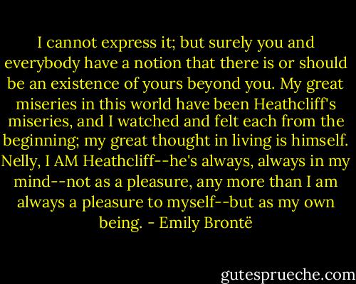 I cannot express it; but surely you and everybody have a notion that there is or should be an existence of yours beyond you. My great miseries in this world have been Heathcliff's miseries, and I watched and felt each from the beginning; my great thought in living is himself. Nelly, I AM Heathcliff--he's always, always in my mind--not as a pleasure, any more than I am always a pleasure to myself--but as my own being. - Emily Brontë