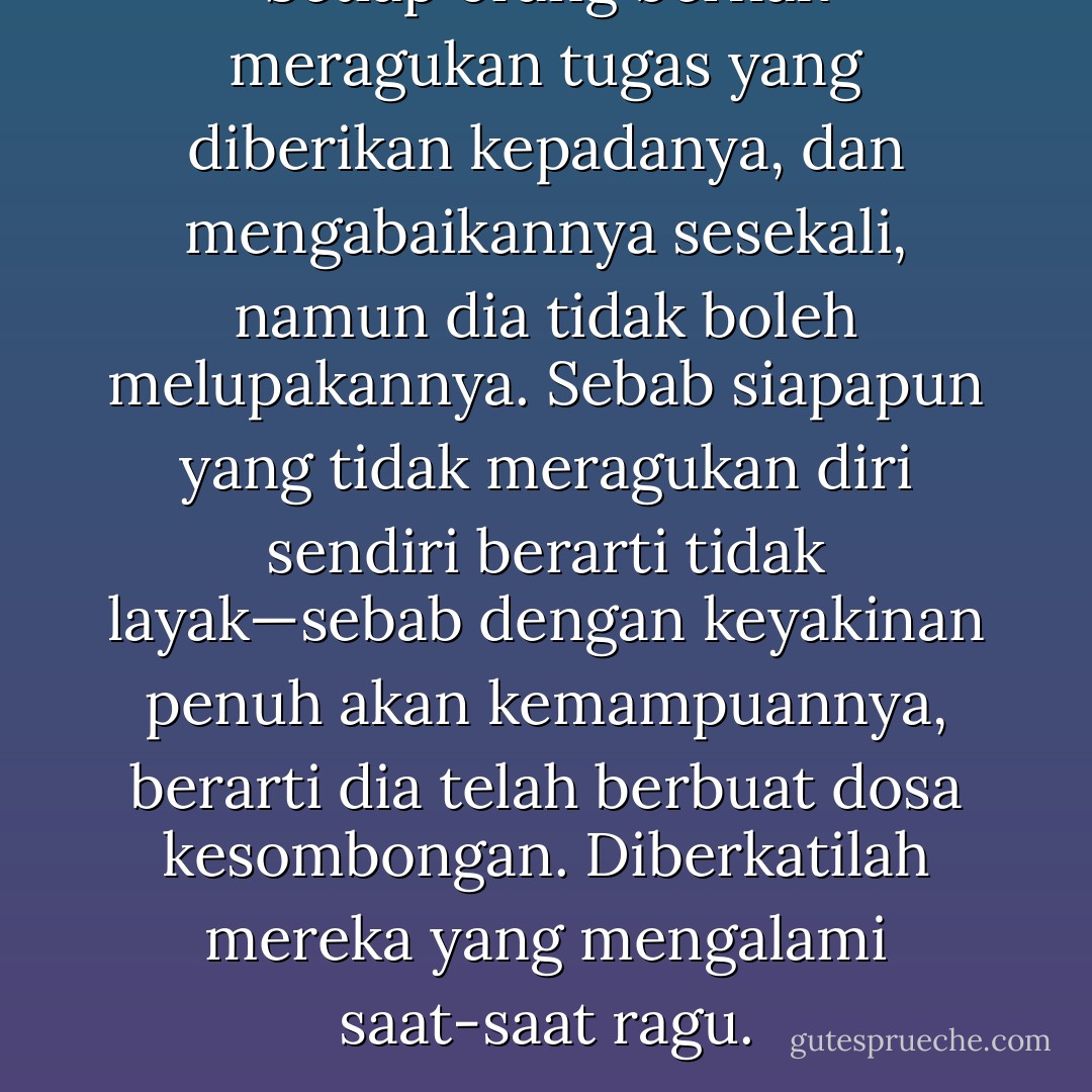 Setiap orang berhak meragukan tugas yang diberikan kepadanya, dan mengabaikannya sesekali, namun dia tidak boleh melupakannya. Sebab siapapun yang tidak meragukan diri sendiri berarti tidak layak—sebab dengan keyakinan penuh akan kemampuannya, berarti dia telah berbuat dosa kesombongan. Diberkatilah mereka yang mengalami saat-saat ragu. - Paulo Coelho