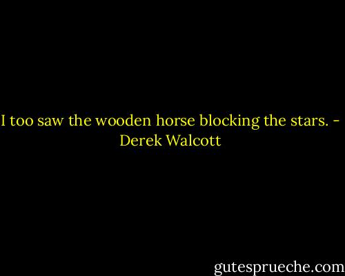I too saw the wooden horse blocking the stars. - Derek Walcott