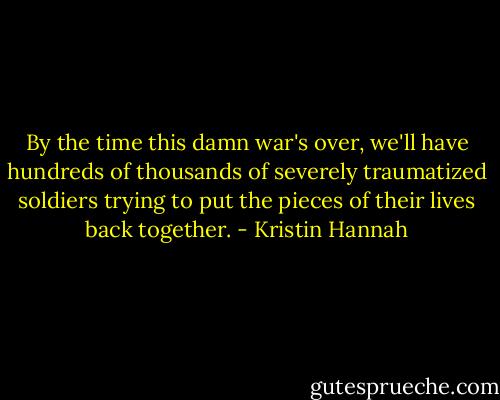 By the time this damn war's over, we'll have hundreds of thousands of severely traumatized soldiers trying to put the pieces of their lives back together. - Kristin Hannah