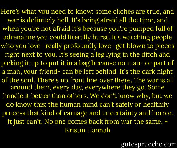 Here's what you need to know: some cliches are true, and war is definitely hell. It's being afraid all the time, and when you're not afraid it's because you're pumped full of adrenaline you could literally burst. It's watching people who you love- really profoundly love- get blown to pieces right next to you. It's seeing a leg lying in the ditch and picking it up to put it in a bag because no man- or part of a man, your friend- can be left behind. It's the dark night of the soul. There's no front line over there. The war is all around them, every day, everywhere they go. Some handle it better than others. We don't know why, but we do know this: the human mind can't safely or healthily process that kind of carnage and uncertainty and horror. It just can't. No one comes back from war the same. - Kristin Hannah