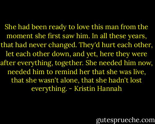 She had been ready to love this man from the moment she first saw him. In all these years, that had never changed. They'd hurt each other, let each other down, and yet, here they were after everything, together. She needed him now, needed him to remind her that she was live, that she wasn't alone, that she hadn't lost everything. - Kristin Hannah