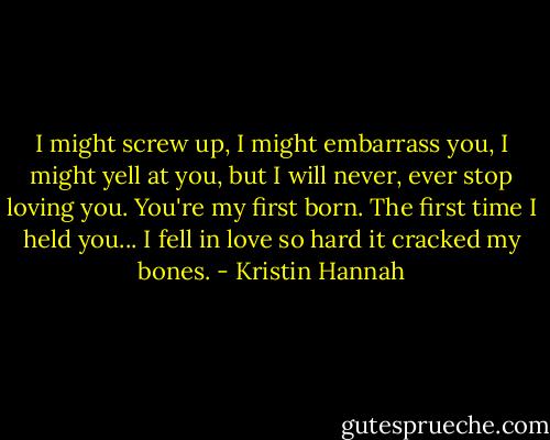 I might screw up, I might embarrass you, I might yell at you, but I will never, ever stop loving you. You're my first born. The first time I held you... I fell in love so hard it cracked my bones. - Kristin Hannah
