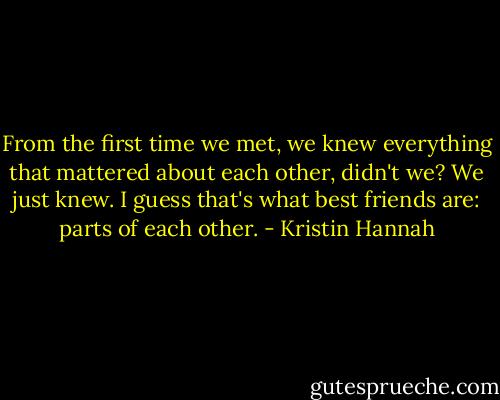 From the first time we met, we knew everything that mattered about each other, didn't we? We just knew. I guess that's what best friends are: parts of each other. - Kristin Hannah