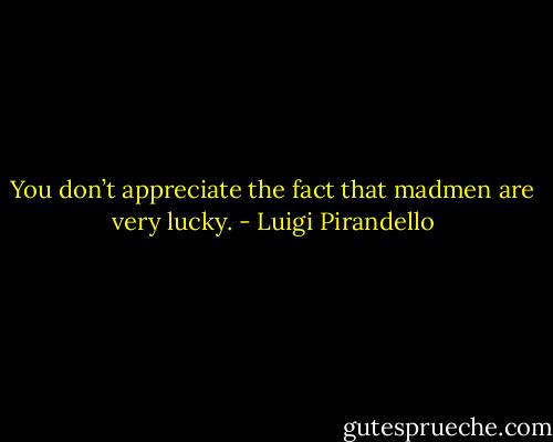 You don’t appreciate the fact that madmen are very lucky. - Luigi Pirandello