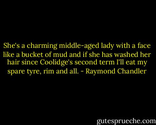 She's a charming middle-aged lady with a face like a bucket of mud and if she has washed her hair since Coolidge's second term I'll eat my spare tyre, rim and all. - Raymond Chandler