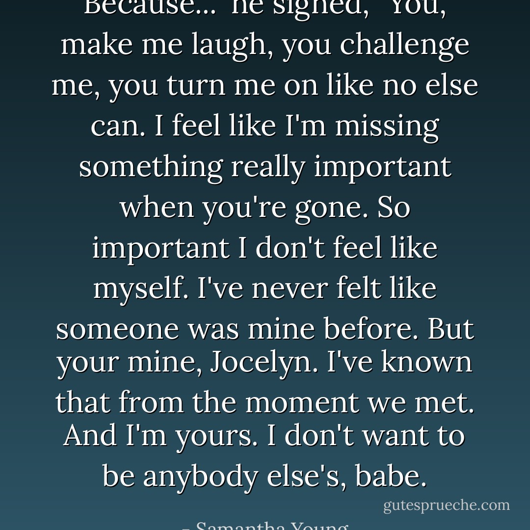 Because..." he sighed, "You, make me laugh, you challenge me,<br />you turn me on like no else can. I feel like I'm missing<br />something really important when you're gone. So important I<br />don't feel like myself. I've never felt like someone was mine<br />before. But your mine, Jocelyn. I've known that from the moment<br />we met. And I'm yours. I don't want to be anybody else's,<br />babe. - Samantha Young