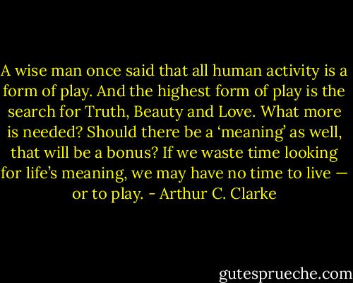 A wise man once said that all human activity is a form of play. And the highest form of play is the search for Truth, Beauty and Love. What more is needed? Should there be a ‘meaning’ as well, that will be a bonus? If we waste time looking for life’s meaning, we may have no time to live — or to play. - Arthur C. Clarke