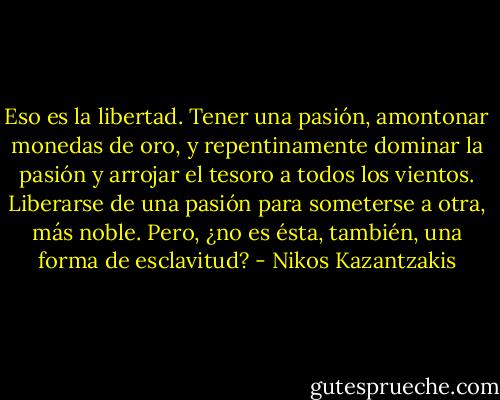 Eso es la libertad. Tener una pasión, amontonar monedas de oro, y repentinamente dominar la pasión y arrojar el tesoro a todos los vientos. Liberarse de una pasión para someterse a otra, más noble. Pero, ¿no es ésta, también, una forma de esclavitud? - Nikos Kazantzakis