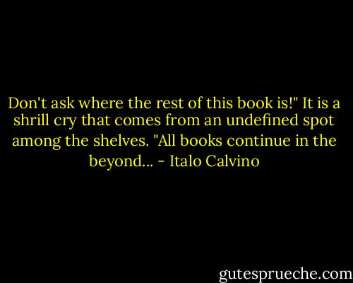Don't ask where the rest of this book is!" It is a shrill cry that comes from an undefined spot among the shelves. "All books continue in the beyond... - Italo Calvino