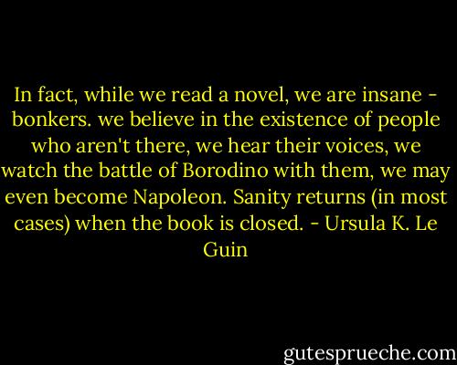 In fact, while we read a novel, we are insane - bonkers. we believe in the existence of people who aren't there, we hear their voices, we watch the battle of Borodino with them, we may even become Napoleon. Sanity returns (in most cases) when the book is closed. - Ursula K. Le Guin