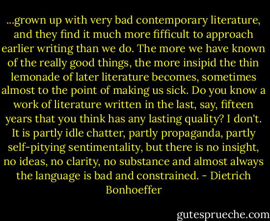 ...grown up with very bad contemporary literature, and they find it much more fifficult to approach earlier writing than we do. The more we have known of the really good things, the more insipid the thin lemonade of later literature becomes, sometimes almost to the point of making us sick. Do you know a work of literature written in the last, say, fifteen years that you think has any lasting quality? I don't. It is partly idle chatter, partly propaganda, partly self-pitying sentimentality, but there is no insight, no ideas, no clarity, no substance and almost always the language is bad and constrained. - Dietrich Bonhoeffer