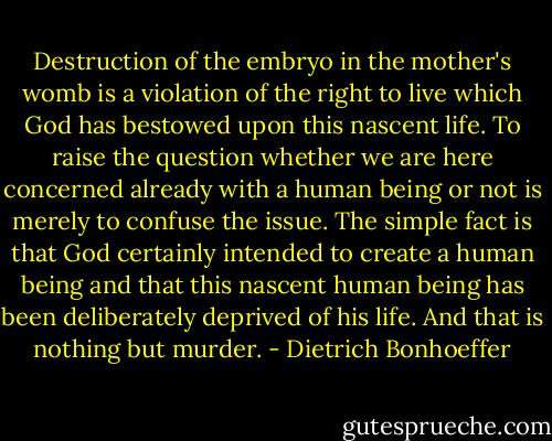 Destruction of the embryo in the mother's womb is a violation of the right to live which God has bestowed upon this nascent life. To raise the question whether we are here concerned already with a human being or not is merely to confuse the issue. The simple fact is that God certainly intended to create a human being and that this nascent human being has been deliberately deprived of his life. And that is nothing but murder. - Dietrich Bonhoeffer
