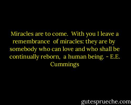 Miracles are to come.<br /> With you I leave a remembrance<br /> of miracles: they are by<br /> somebody who can love<br />and who shall be continually reborn,<br /> a human being. - E.E. Cummings