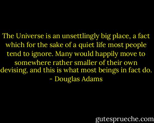 The Universe is an unsettlingly big place, a fact which for the sake of a quiet life most people tend to ignore. Many would happily move to somewhere rather smaller of their own devising, and this is what most beings in fact do. - Douglas Adams