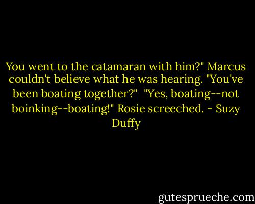 You went to the catamaran with him?" Marcus couldn't believe what he was hearing. "You've been boating together?"<br /><br />"Yes, boating--not boinking--boating!" Rosie screeched. - Suzy Duffy