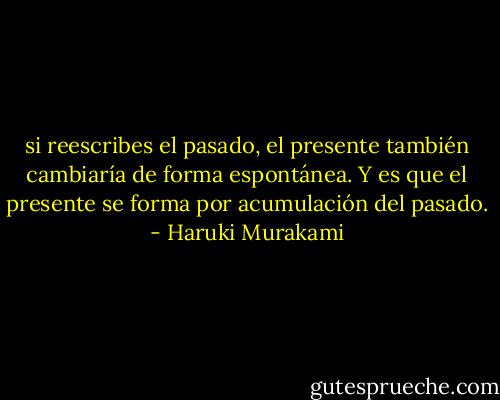 si reescribes el pasado, el presente también cambiaría de forma espontánea. Y es que el presente se forma por acumulación del pasado. - Haruki Murakami